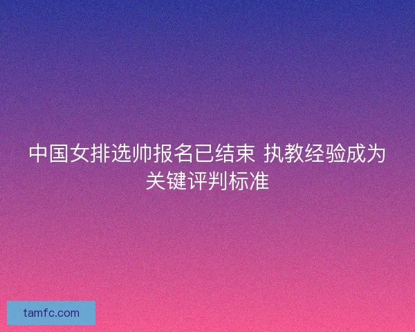 中国女排选帅报名已结束 执教经验成为关键评判标准 中国女排选帅报名已结束 执教经验成为关键评判标准