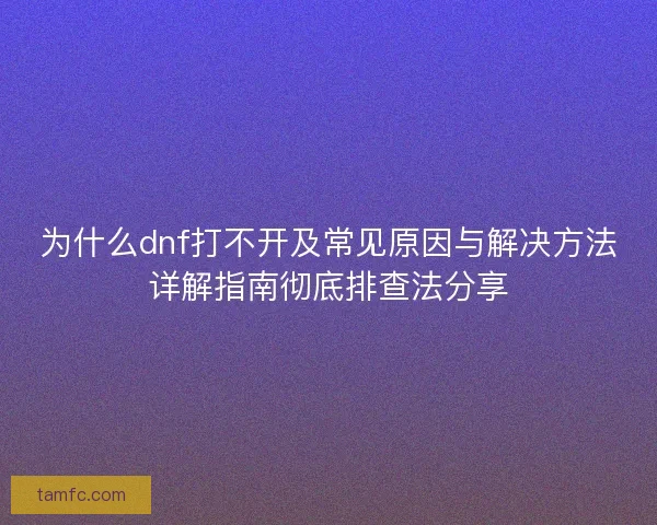 为什么dnf打不开及常见原因与解决方法详解指南彻底排查法分享