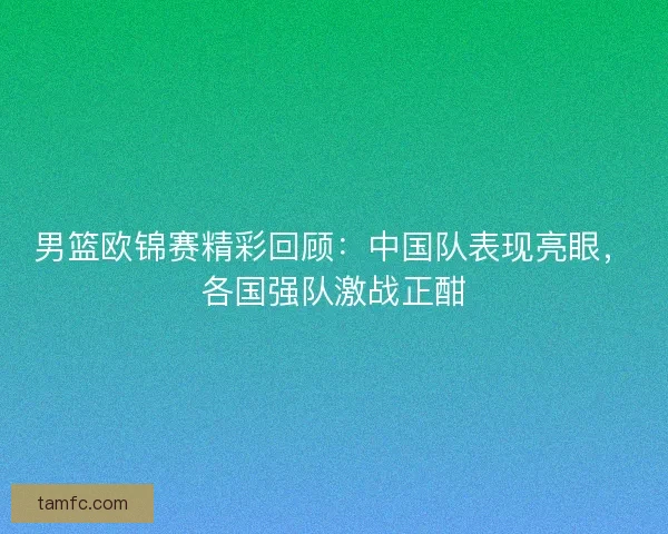男篮欧锦赛精彩回顾：中国队表现亮眼，各国强队激战正酣