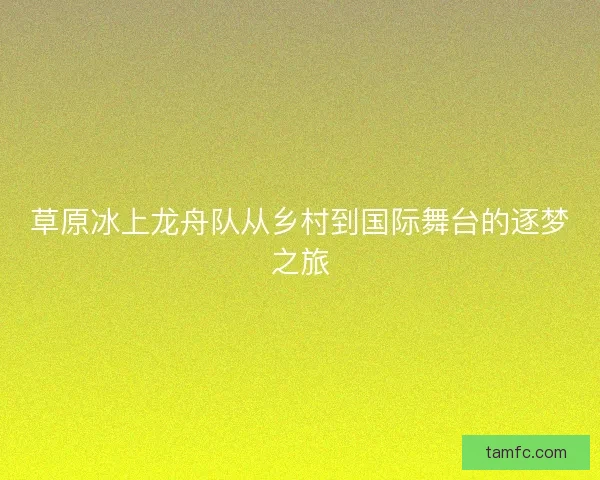 草原冰上龙舟队从乡村到国际舞台的逐梦之旅