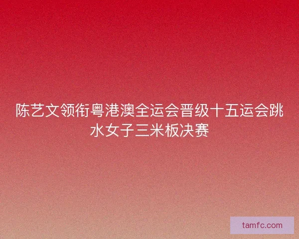 陈艺文领衔粤港澳全运会晋级十五运会跳水女子三米板决赛