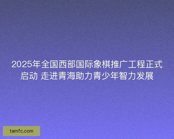 2025年全国西部国际象棋推广工程正式启动 走进青海助力青少年智力发展 2025年全国西部国际象棋推广工程正式启动 走进青海助力青少年智力发展