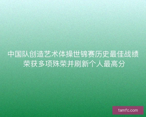 中国队创造艺术体操世锦赛历史最佳战绩 荣获多项殊荣并刷新个人最高分