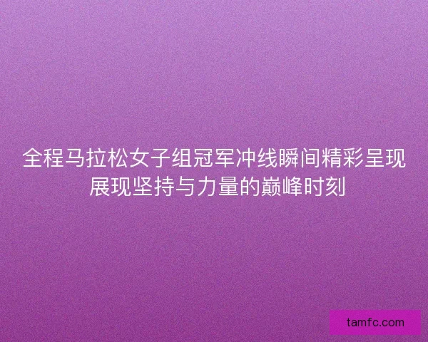 全程马拉松女子组冠军冲线瞬间精彩呈现 展现坚持与力量的巅峰时刻