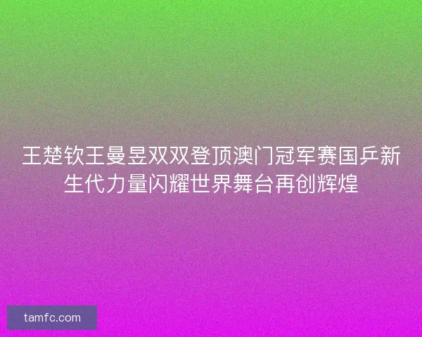 王楚钦王曼昱双双登顶澳门冠军赛国乒新生代力量闪耀世界舞台再创辉煌