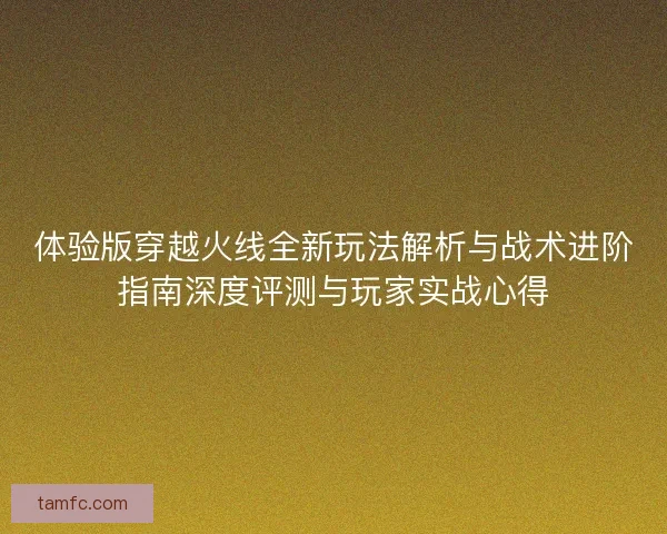 体验版穿越火线全新玩法解析与战术进阶指南深度评测与玩家实战心得