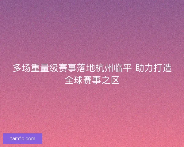 多场重量级赛事落地杭州临平 助力打造全球赛事之区