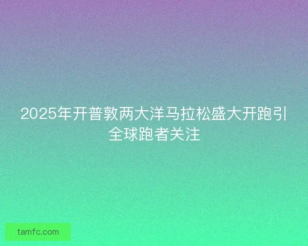 2025年开普敦两大洋马拉松盛大开跑引全球跑者关注