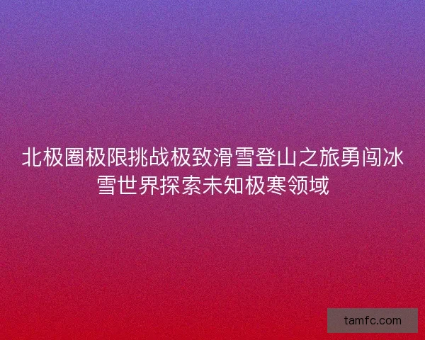 北极圈极限挑战极致滑雪登山之旅勇闯冰雪世界探索未知极寒领域