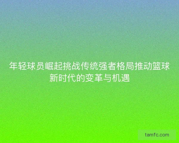 年轻球员崛起挑战传统强者格局推动篮球新时代的变革与机遇