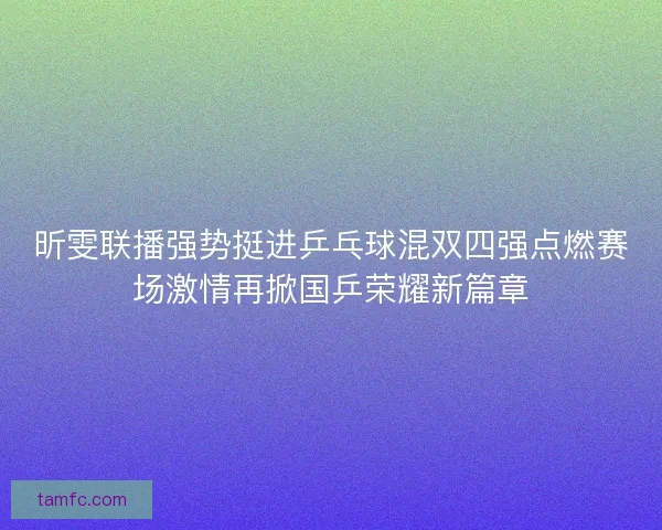 昕雯联播强势挺进乒乓球混双四强点燃赛场激情再掀国乒荣耀新篇章