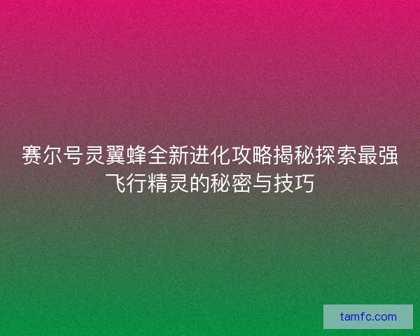赛尔号灵翼蜂全新进化攻略揭秘探索最强飞行精灵的秘密与技巧