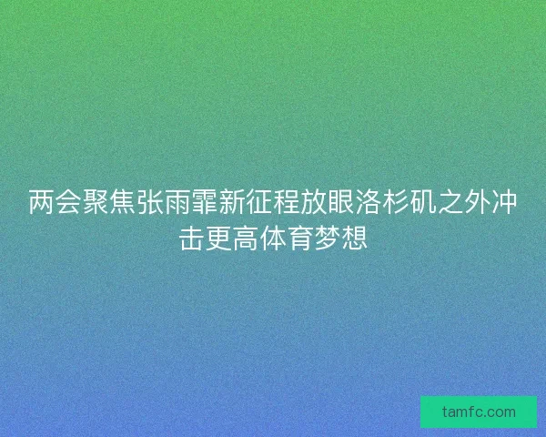 两会聚焦张雨霏新征程放眼洛杉矶之外冲击更高体育梦想 两会聚焦张雨霏新征程放眼洛杉矶之外冲击更高体育梦想