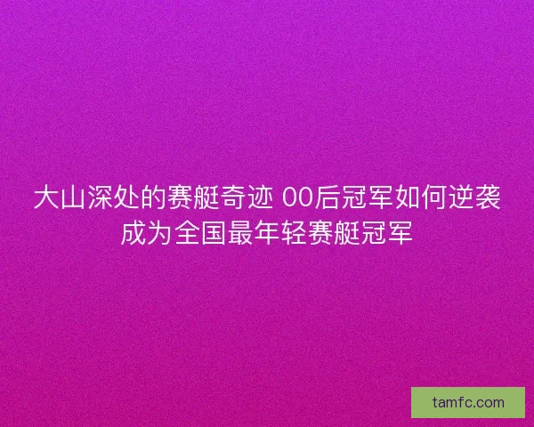 大山深处的赛艇奇迹 00后冠军如何逆袭成为全国最年轻赛艇冠军 大山深处的赛艇奇迹 00后冠军如何逆袭成为全国最年轻赛艇冠军