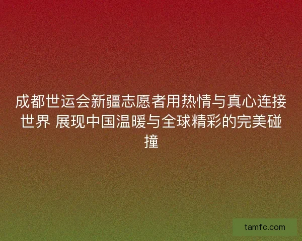 成都世运会新疆志愿者用热情与真心连接世界 展现中国温暖与全球精彩的完美碰撞 成都世运会新疆志愿者用热情与真心连接世界 展现中国温暖与全球精彩的完美碰撞