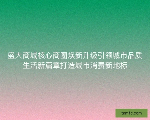 盛大商城核心商圈焕新升级引领城市品质生活新篇章打造城市消费新地标 盛大商城核心商圈焕新升级引领城市品质生活新篇章打造城市消费新地标