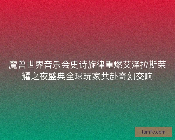 魔兽世界音乐会史诗旋律重燃艾泽拉斯荣耀之夜盛典全球玩家共赴奇幻交响