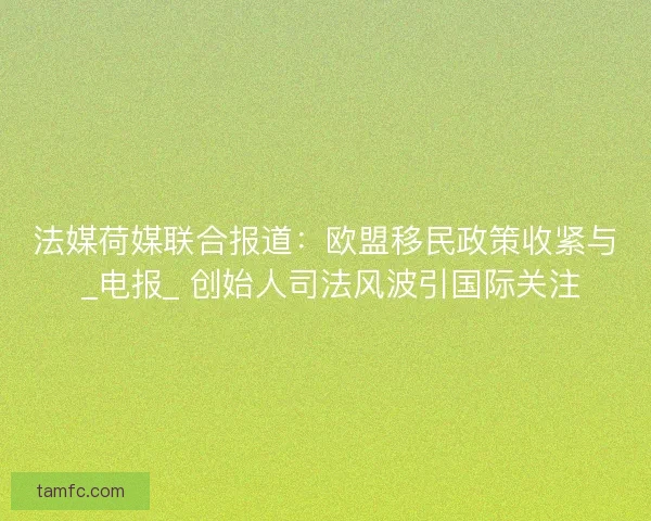 法媒荷媒联合报道:欧盟移民政策收紧与 _电报_ 创始人司法风波引国际关注 法媒荷媒联合报道:欧盟移民政策收紧与 _电报_ 创始人司法风波引国际关注