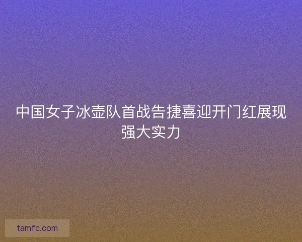 中国女子冰壶队首战告捷喜迎开门红展现强大实力