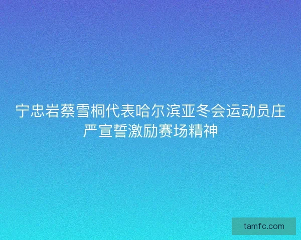 宁忠岩蔡雪桐代表哈尔滨亚冬会运动员庄严宣誓激励赛场精神