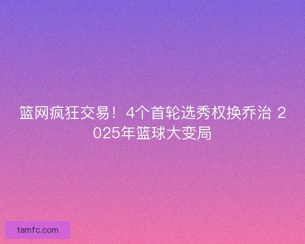 篮网疯狂交易！4个首轮选秀权换乔治 2025年篮球大变局