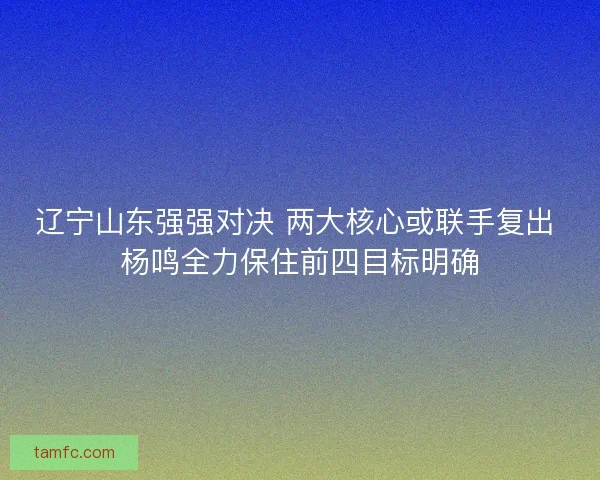 辽宁山东强强对决 两大核心或联手复出 杨鸣全力保住前四目标明确