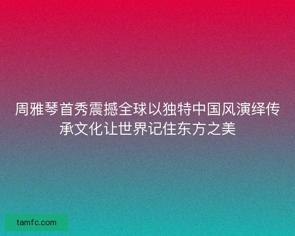 周雅琴首秀震撼全球以独特中国风演绎传承文化让世界记住东方之美
