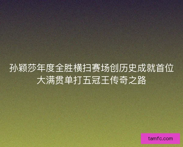 孙颖莎年度全胜横扫赛场创历史成就首位大满贯单打五冠王传奇之路