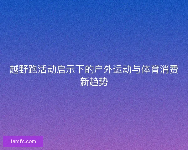越野跑活动启示下的户外运动与体育消费新趋势
