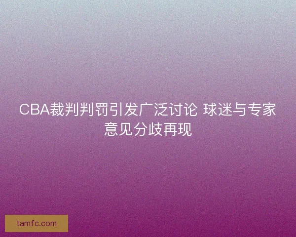 CBA裁判判罚引发广泛讨论 球迷与专家意见分歧再现
