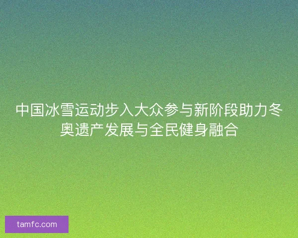 中国冰雪运动步入大众参与新阶段助力冬奥遗产发展与全民健身融合