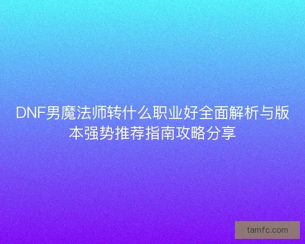 DNF男魔法师转什么职业好全面解析与版本强势推荐指南攻略分享 DNF男魔法师转什么职业好全面解析与版本强势推荐指南攻略分享