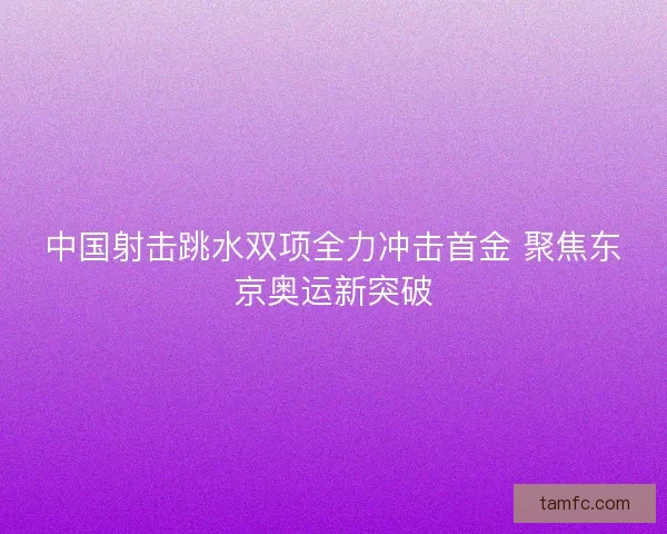 中国射击跳水双项全力冲击首金 聚焦东京奥运新突破
