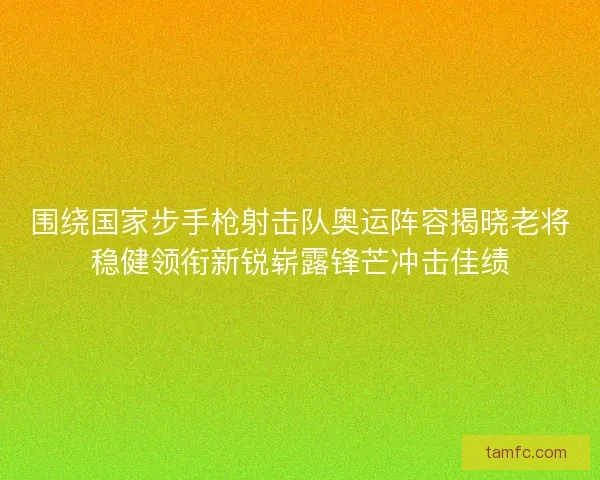 围绕国家步手枪射击队奥运阵容揭晓老将稳健领衔新锐崭露锋芒冲击佳绩 围绕国家步手枪射击队奥运阵容揭晓老将稳健领衔新锐崭露锋芒冲击佳绩