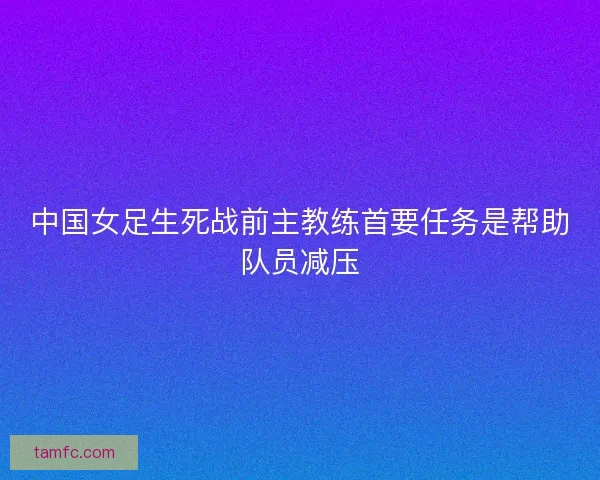 中国女足生死战前主教练首要任务是帮助队员减压 中国女足生死战前主教练首要任务是帮助队员减压